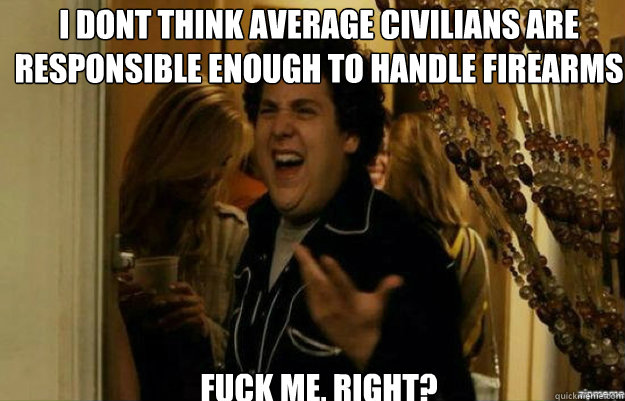 I dont think average civilians are responsible enough to handle firearms FUCK ME, RIGHT?  fuck me right