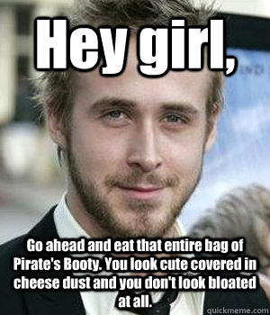 Hey girl, Go ahead and eat that entire bag of Pirate's Booty. You look cute covered in cheese dust and you don't look bloated at all. - Hey girl, Go ahead and eat that entire bag of Pirate's Booty. You look cute covered in cheese dust and you don't look bloated at all.  Misc