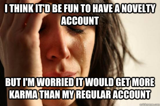 i think it'd be fun to have a novelty account but i'm worried it would get more karma than my regular account  First World Problems