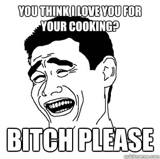 You think I love you for your cooking? BITCH PLEASE  Meme