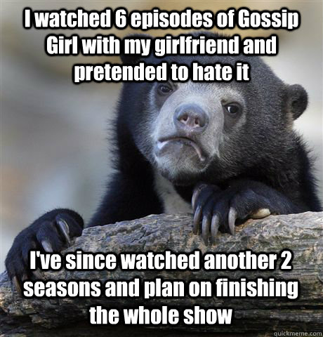I watched 6 episodes of Gossip Girl with my girlfriend and pretended to hate it I've since watched another 2 seasons and plan on finishing the whole show  Confession Bear