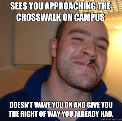 Sees you approaching the crosswalk on campus Doesn't wave you on and give you the right of way you already had.  Goodguy Greg Shitting