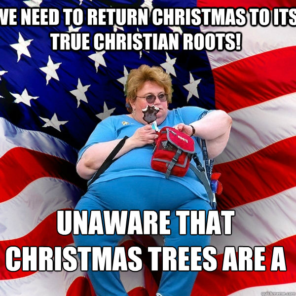 we need to return christmas to its true christian roots! unaware that christmas trees are a pagan ritual to the norse gods - we need to return christmas to its true christian roots! unaware that christmas trees are a pagan ritual to the norse gods  Asinine American fat obese red state republican lady meme