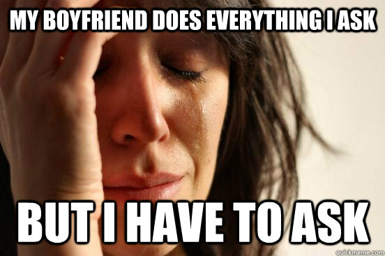 My boyfriend does everything I ask But I have to ask  First World Problems