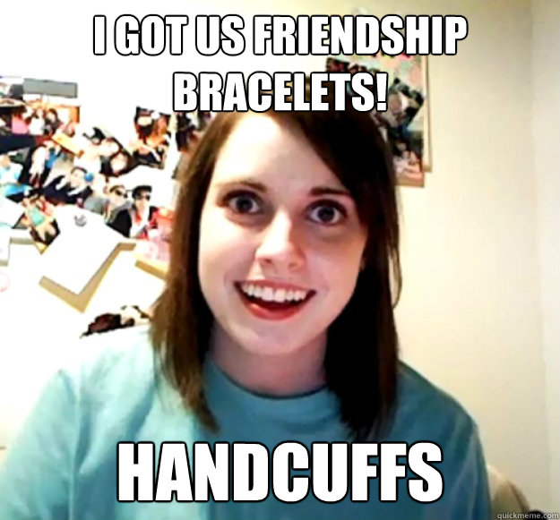 I got us Friendship bracelets! Handcuffs  Overly Attached Girlfriend