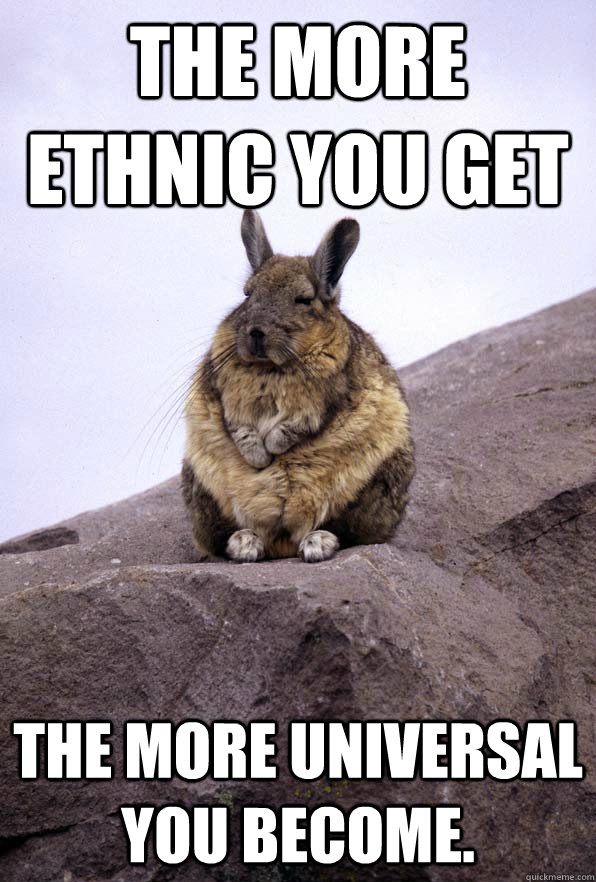 The more ethnic you get the more universal you become. - The more ethnic you get the more universal you become.  Wise Wondering Viscacha