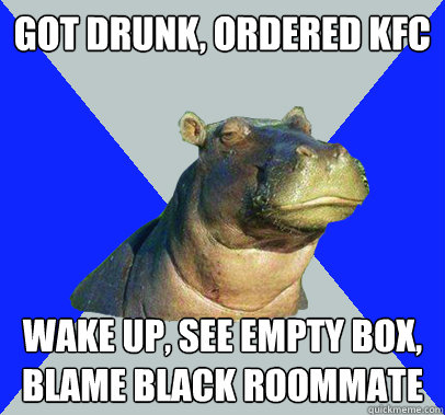 Got drunk, ordered KFC wake up, see empty box, blame black roommate  Skeptical Hippo