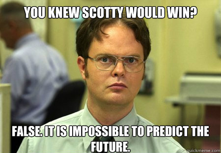 You knew Scotty would win?
 False. It is impossible to predict the future.  Dwight