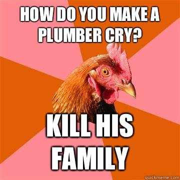 How do you make a plumber cry? Kill his family  Anti-Joke Chicken