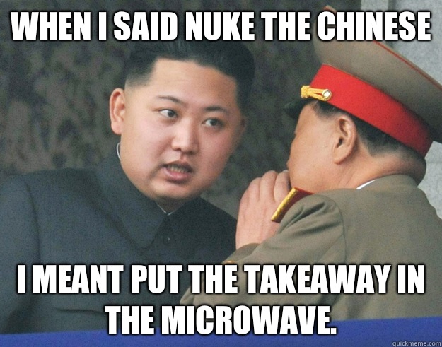 When I said nuke the Chinese I meant put the takeaway in the microwave.  Hungry Kim Jong Un