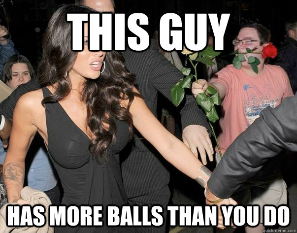 this guy has more balls than you do  Out of his legue guy