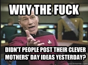 Why the fuck Didn't people post their clever mothers' day ideas yesterday?  Annoyed Picard