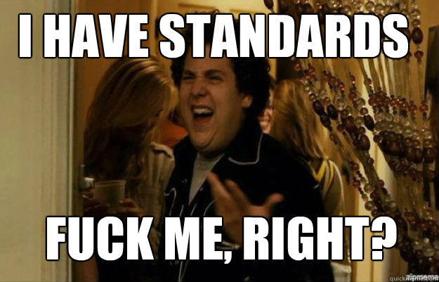 I have standards FUCK ME, RIGHT?  fuck me right
