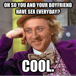 Oh so you and your boyfriend have sex everyday? cool.  Condescending Wonka