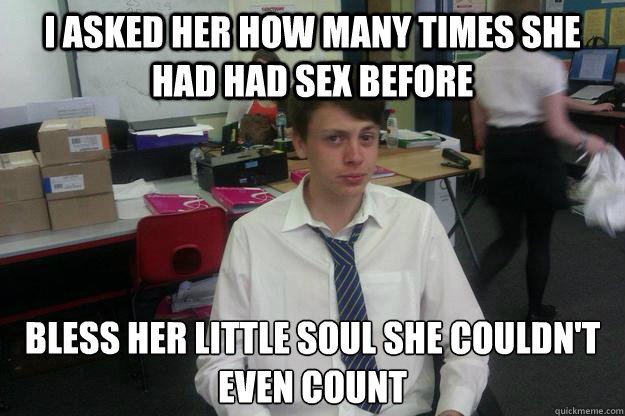 i asked her how many times she had had sex before bless her little soul she couldn't even count  