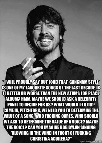  “I will proudly say out loud that ‘Gangnam Style’ is one of my favourite songs of the last decade. Is it better or worse than the new Atoms for Peace album? Hmm. Maybe we should ask a celebrity panel to decide for us? What would J-Lo do -  “I will proudly say out loud that ‘Gangnam Style’ is one of my favourite songs of the last decade. Is it better or worse than the new Atoms for Peace album? Hmm. Maybe we should ask a celebrity panel to decide for us? What would J-Lo do  Good Guy Dave Grohl