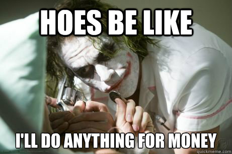 hoes be like  i'll do anything for money   
