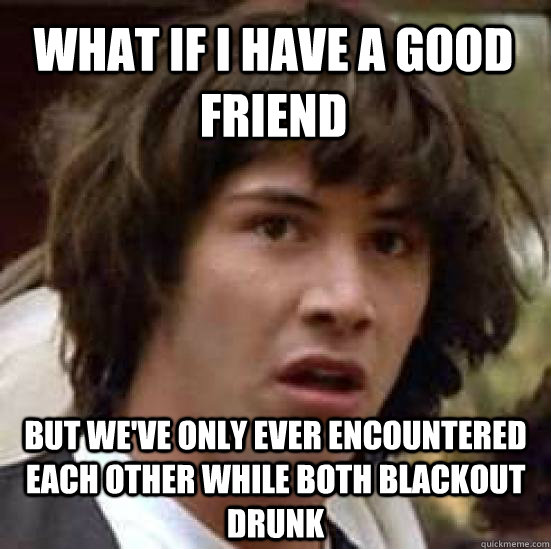 What if I have a good friend But we've only ever encountered each other while both blackout drunk  conspiracy keanu