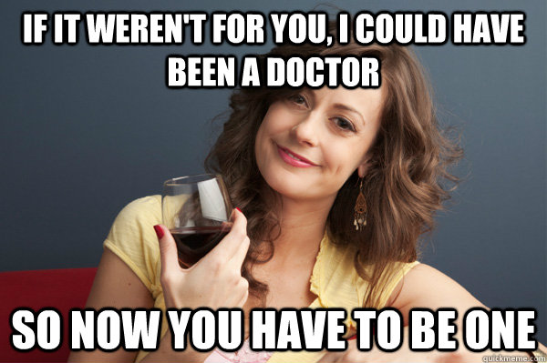 if it weren't for you, i could have been a doctor so now you have to be one  Forever Resentful Mother