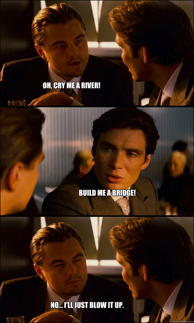Oh, Cry Me a River! Build me a Bridge! No... I'll just blow it up.  Inception