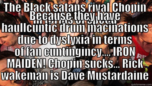 THE BLACK SATANS RIVAL CHOPIN IN TERMS OF SPEED BECAUSE THEY HAVE HAULLCUNTIC DRUM MACINATIONS DUE TO DYSLYXIA IN TERMS OF FAN CUNTINGINCY.... IRON MAIDEN! CHOPIN SUCKS... RICK WAKEMAN IS DAVE MUSTARDAINE Sudden Clarity Clarence