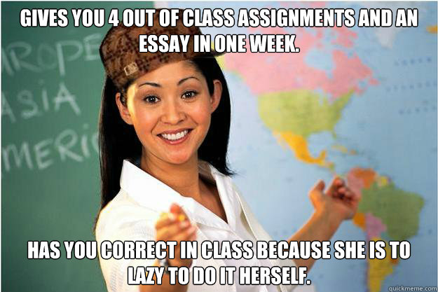 Gives you 4 out of class assignments and an essay in one week.  Has you correct in class because she is to lazy to do it herself.  Scumbag Teacher