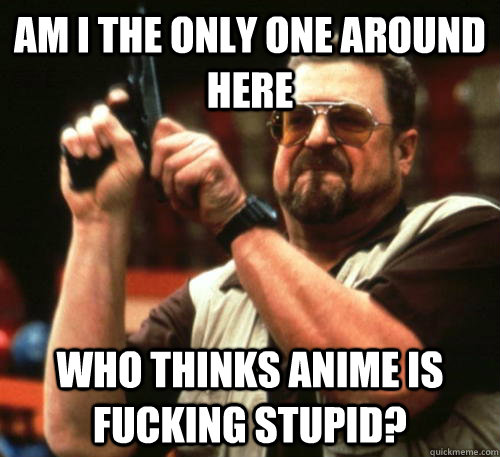 Am i the only one around here Who thinks anime is fucking stupid?  Am I The Only One Around Here