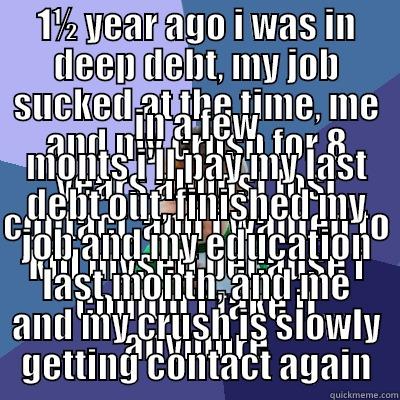 1½ YEAR AGO I WAS IN DEEP DEBT, MY JOB SUCKED AT THE TIME, ME AND MY CRUSH FOR 8 YEARS ALMOST LOST CONTACT, AND I WANTED TO KILL MYSELF BECAUSE I COULDN'T TAKE IT ANYMORE IN A FEW MONTS I'LL PAY MY LAST DEBT OUT, FINISHED MY JOB AND MY EDUCATION LAST MONTH, AND ME AND MY CRUSH IS SLOWLY GETTING CONTACT AGAIN Success Kid