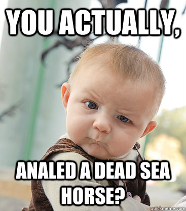 you actually, analed a dead sea horse?  skeptical baby