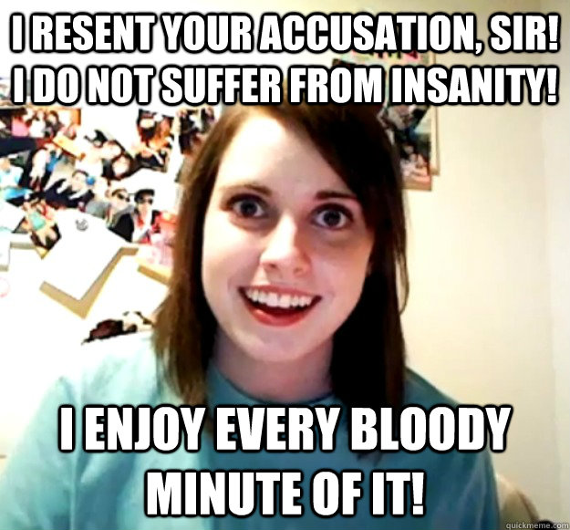 I resent your accusation, sir!   I do not suffer from insanity! I enjoy every bloody minute of it! - I resent your accusation, sir!   I do not suffer from insanity! I enjoy every bloody minute of it!  Misc