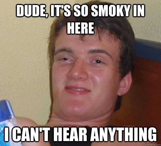 Dude, it's so smoky in here I can't hear anything  10 Guy