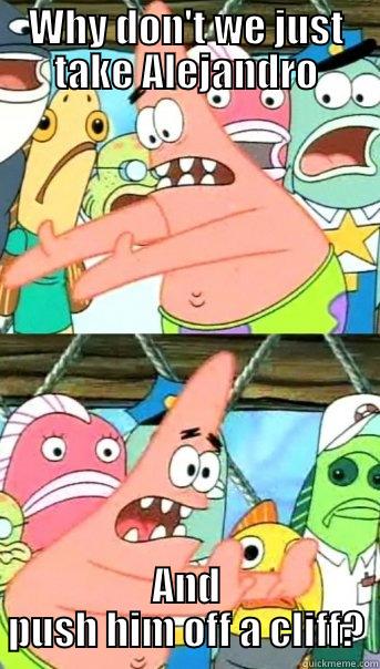 WHY DON'T WE JUST TAKE ALEJANDRO AND PUSH HIM OFF A CLIFF? Push it somewhere else Patrick
