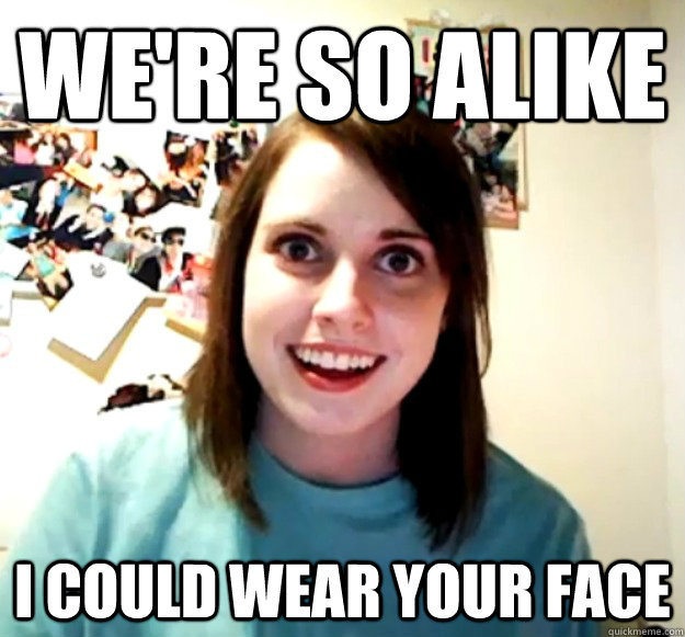 We're so alike I could wear your face  Overly Attached Girlfriend