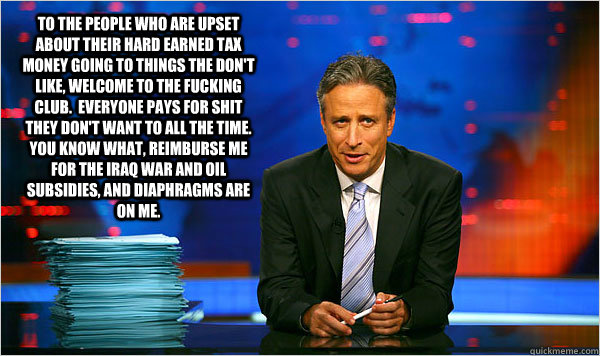 To the people who are upset about their hard earned tax money going to things the don't like, welcome to the fucking club.  Everyone pays for shit they don't want to all the time.  You know what, reimburse me for the iraq war and oil subsidies, and diaphr - To the people who are upset about their hard earned tax money going to things the don't like, welcome to the fucking club.  Everyone pays for shit they don't want to all the time.  You know what, reimburse me for the iraq war and oil subsidies, and diaphr  Jon Stewart