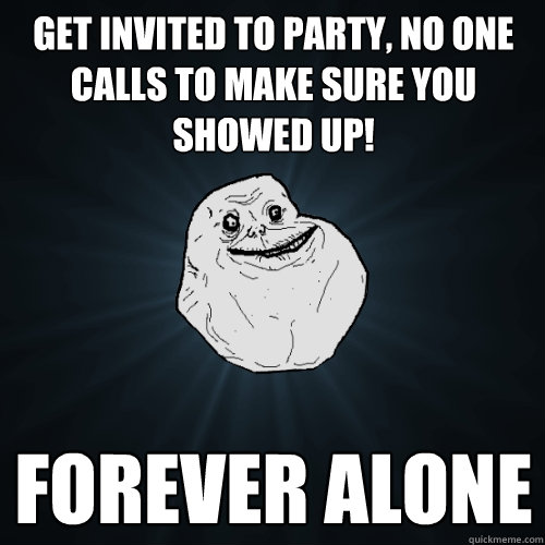 get invited to party, no one calls to make sure you showed up! forever alone  Forever Alone
