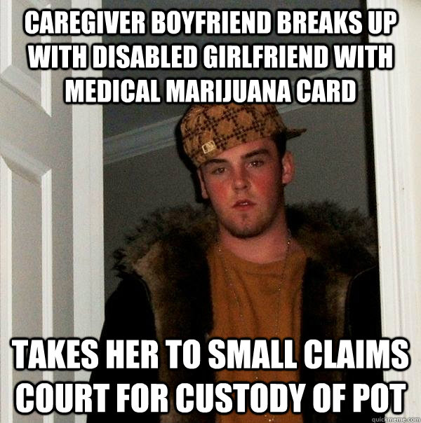 Caregiver boyfriend breaks up with disabled girlfriend with medical marijuana card takes her to small claims court for custody of pot  - Caregiver boyfriend breaks up with disabled girlfriend with medical marijuana card takes her to small claims court for custody of pot   Scumbag Steve