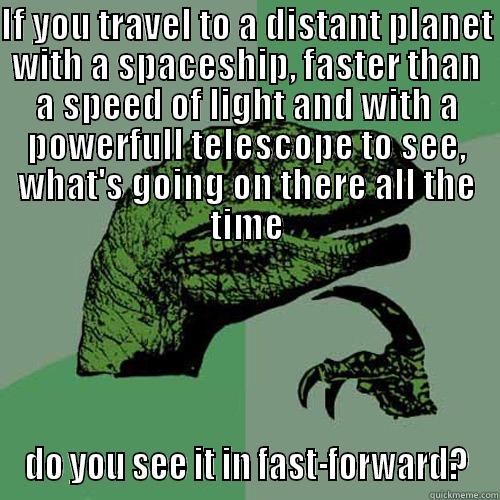 IF YOU TRAVEL TO A DISTANT PLANET WITH A SPACESHIP, FASTER THAN A SPEED OF LIGHT AND WITH A POWERFULL TELESCOPE TO SEE, WHAT'S GOING ON THERE ALL THE TIME DO YOU SEE IT IN FAST-FORWARD? Philosoraptor