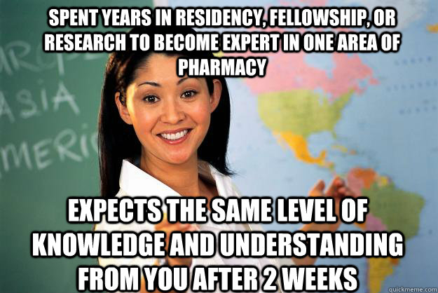 spent years in residency, fellowship, or research to become expert in one area of pharmacy expects the same level of knowledge and understanding from you after 2 weeks  Unhelpful High School Teacher