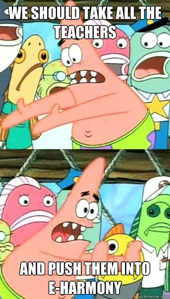 we should take all the teachers and push them into      E-harmony  Push it somewhere else Patrick