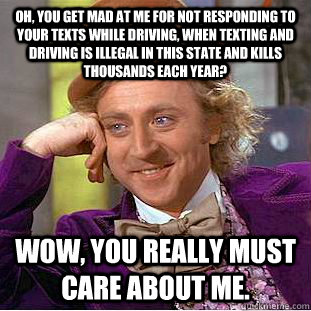 oh, You get mad at me for not responding to your texts while driving, when texting and driving is illegal in this state and kills thousands each year? Wow, you really must care about me. - oh, You get mad at me for not responding to your texts while driving, when texting and driving is illegal in this state and kills thousands each year? Wow, you really must care about me.  Condescending Wonka