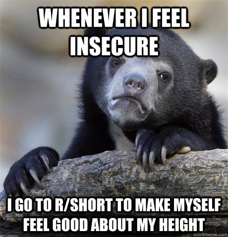 Whenever i feel insecure i go to r/short to make myself feel good about my height  Confession Bear
