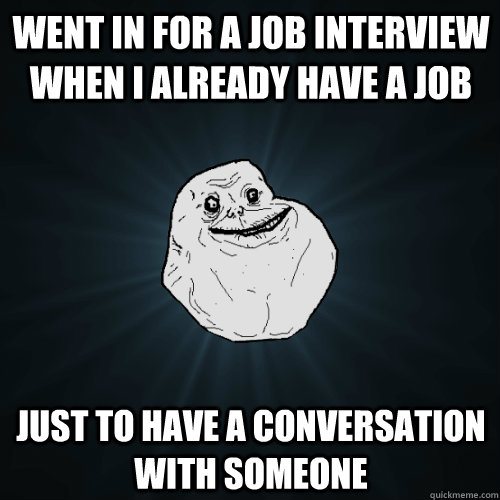 Went in for a job interview when I already have a job just to have a conversation with someone  Forever Alone