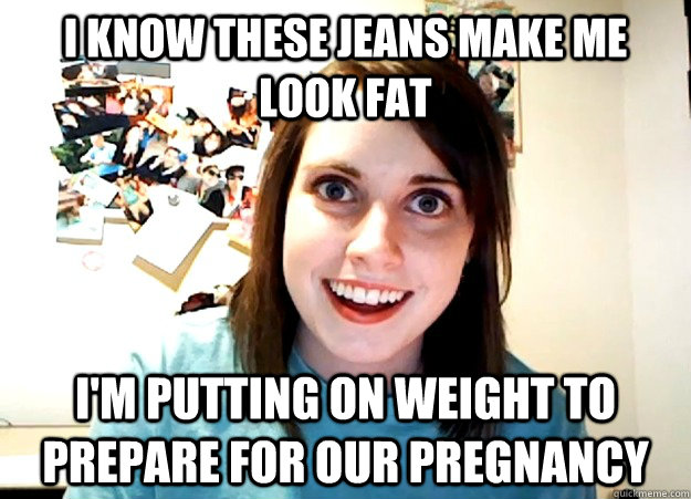 i know these jeans make me look fat i'm putting on weight to prepare for our pregnancy  Overly Attached Girlfriend