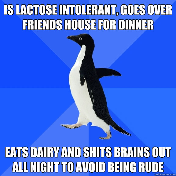 Is lactose intolerant, goes over friends house for dinner Eats dairy and shits brains out all night to avoid being rude  Socially Awkward Penguin