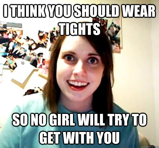 I think you should wear tights So no girl will try to get with you  Overly Attached Girlfriend