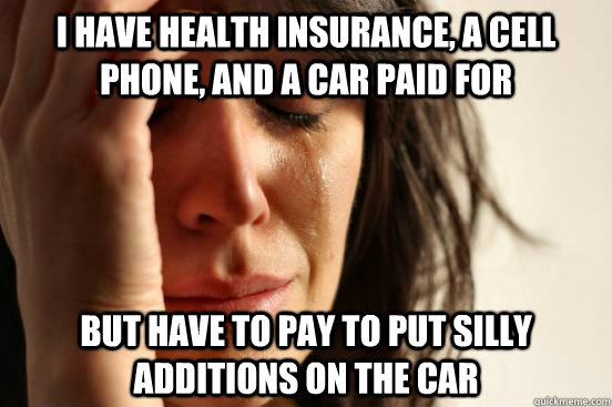 I have health insurance, a cell phone, and a car paid for But have to pay to put silly additions on the car  First World Problems