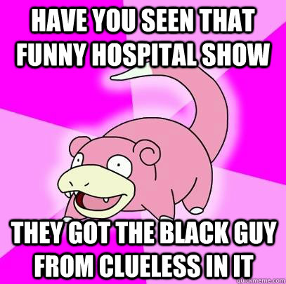 Have you seen that funny hospital show They got the black guy from clueless in it  Slowpoke