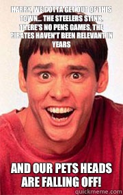 Harry, we gotta get out of this town... The Steelers stink, there's no Pens games, the Pirates haven't been relevant in years AND OUR PETS HEADS ARE FALLING OFF!  Dumb and Dumber