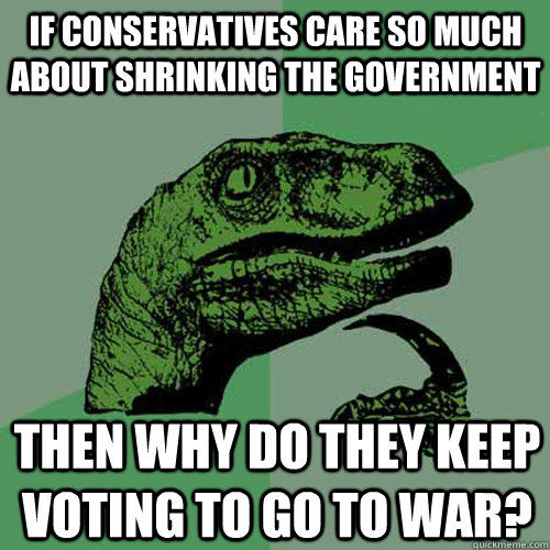 If Conservatives care so much about shrinking the government Then why do they keep voting to go to war?  Philosoraptor