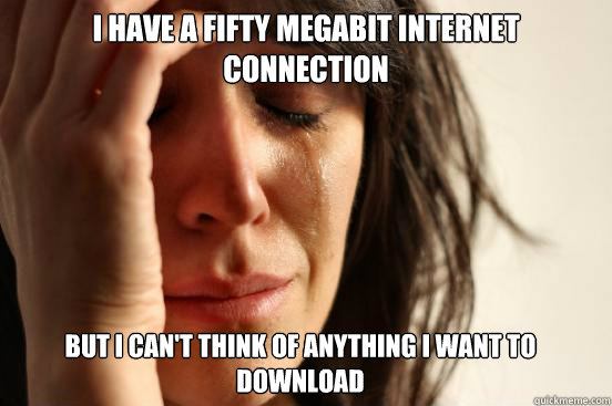I have a Fifty megabit internet connection But I can't think of anything I want to download  FirstWorldProblems